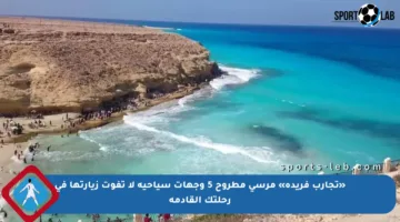 «تجارب فريدة» مرسى مطروح 5 وجهات سياحية لا تفوت زيارتها في رحلتك القادمة